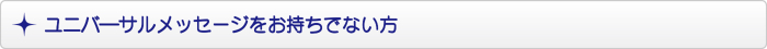 ユニバ―サルメッセージをお持ちでない方 ユニバ―サルメッセージをお持ちでない方