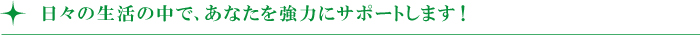 日々の生活の中で、あなたを強力にサポートします! 日々の生活の中で、あなたを強力にサポートします!