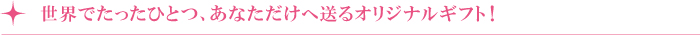 世界でたったひとつ、あなただけへ送るオリジナルギフト! 世界でたったひとつ、あなただけへ送るオリジナルギフト!